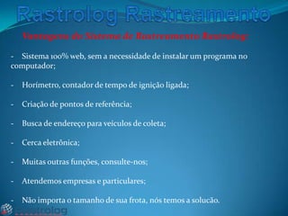 Vantagens do Sistema de Rastreamento Rastrolog:
- Sistema 100% web, sem a necessidade de instalar um programa no
computador;
-

Horímetro, contador de tempo de ignição ligada;

-

Criação de pontos de referência;

-

Busca de endereço para veículos de coleta;

-

Cerca eletrônica;

-

Muitas outras funções, consulte-nos;

-

Atendemos empresas e particulares;

-

Não importa o tamanho de sua frota, nós temos a solucão.

 