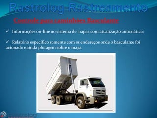 Controle para caminhões Basculante
 Informações on-line no sistema de mapas com atualização automática:
 Relatório específico somente com os endereços onde o basculante foi
acionado e ainda plotagem sobre o mapa.

 