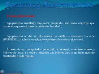 Como funciona :
Equipamento instalado, fica 100% embutido, sem nada aparente que
demonstre que o veículo tem rastreador instalado;

Equipamento recebe as informações do satélite e transmite via rede
GMS/GPRS, data, hora, velocidade e endereço de onde o veículo está.

Através de um computador conectado a internet, você tem acesso a
informação atual e a todo o histórico das informações já enviadas que são
atualizadas a cada minuto.

 