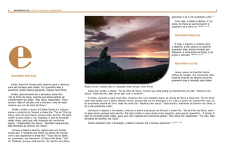 4 5RASTROS DE LUZ | ESTE É O FILHO DO CARPINTEIRO?
eSEGUNDO MATEUS
Então Jesus foi levado pelo Espírito para o deserto,
para ser tentado pelo diabo. Por quarenta dias e
quarenta noites esteve jejuando. Depois teve fome.
Então, aproximando-se o tentador, disse-lhe:
“Se és Filho de Deus, manda que estas pedras se
transformem em pães”. Mas Jesus respondeu: “Está
escrito: Não só de pão vive o homem, mas de toda
palavra que sai da boca de Deus.”
Então o diabo o levou à Cidade Santa e o colocou
sobre o pináculo do Templo e disse-lhe: “Se és Filho de
Deus, atira-te para baixo, porque está escrito: Ele dará
ordem a seus anjos a teu respeito, e eles te tomarão
pelas mãos, para que não tropeces em nenhuma
pedra. “ Respondeu-lhe Jesus: “Também está escrito:
Não tentarás ao Senhor teu Deus.”
Tornou o diabo a levá-lo, agora para um monte
muito alto. E mostrou-lhe todos os reinos do mundo
com o seu esplendor e disse-lhe: “Tudo isto te darei,
se, prostrado, me adorares”. Aí Jesus lhe disse: “Vai-
te, Satanás, porque está escrito: Ao Senhor teu Deus
adorarás e só a ele prestarás culto. “
Com isso, o diabo o deixou. E os
anjos de Deus se aproximaram e
puseram-se a servi-lo. (Mateus, 4:1-11)
SEGUNDO MARCOS
E logo o Espírito o impeliu para
o deserto. E Ele esteve no deserto
quarenta dias, sendo tentado por
Satanás; e vivia entre as feras, e os
anjos o serviam. (Marcos 1:12-13)
SEGUNDO LUCAS
Jesus, pleno do Espírito Santo,
voltou do Jordão; era conduzido pelo
Espírito através do deserto durante
quarenta dias e tentado pelo diabo.
Nada comeu nesses dias e, passado esse tempo, teve fome.
Disse-lhe, então, o diabo: “Se és filho de Deus, manda que esta pedra se transforme em pão”. Replicou-lhe
Jesus: “Está escrito: Não só de pão vive o homem”.
O diabo, levando-o para mais alto, mostrou-lhe num instante todos os reinos da terra e disse-lhe: “Eu te darei
todo este poder com a glória destes reinos, porque ela me foi entregue e eu a dou a quem eu quiser.7Por isso, se
te prostrares diante de mim, toda ela será tua”. Replicou-lhe Jesus: “Está escrito: Adorarás ao Senhor teu Deus, e
só a ele prestarás culto”.
Conduziu-o depois a Jerusalém, colocou-o sobre o pináculo do Templo e disse-lhe: “Se és Filho de Deus, atira-
te para baixo, porque está escrito: Ele dará ordem a seus anjos a teu respeito, para que te guardem... E ainda: E
eles te tomarão pelas mãos, para que não tropeces em nenhuma pedra”. Mas Jesus lhe respondeu: “Foi dito: Não
tentarás ao Senhor, teu Deus”.
Tendo acabado toda a tentação, o diabo o deixou até o tempo oportuno.” (Lucas 4:1-15)
 