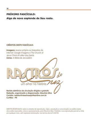 70
de
Luzum olhar na história
rastros
PRÓXIMO FASCÍCULO:
Algo de novo esplende de Seu rosto.
Revista eletrônica de circulação dirigida e gratuíta
Redação, organização e diagramação: Maurício Silva
Contato: redator@resenhaespiritaonline.com.br
Curitiba - PR
CRÉDITOS DESTE FASCÍCULO:
Imagens: acervo próprio ou baixadas da
Internet: Google Imagens e The Church of
Jesus Christ of Latter-day Saints
Livros: A Bíblia de Jerusalém
DIREITOS RESERVADOS: todos os direitos de reprodução, cópia, veiculação e comunicação ao público desta
obra estão reservados, única e exclusivamente, para Maurício Silva. Proibida a sua reprodução parcial ou total,
por qualquer meio, sem expressa autorização, nos termos da Lei 9.610/98.
 