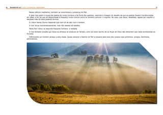 16 17RASTROS DE LUZ | ESTE É O FILHO DO CARPINTEIRO?
Nesse silêncio meditativo, também se vislumbrava a presença do Mal.
E esse mal veste a roupa dos apelos do corpo humano e da fome dos apetites, vestindo a imagem do desafio de que as pedras fossem transformadas
em pães, a fim de que se despontasse a fraqueza muito comum entre os homens comuns: o orgulho. No caso, que Jesus, desafiado, agisse por orgulho e
lançasse mão de seus poderes divinos.
E o Bom-Senso Divino responde que nem só de pão vive o homem.
O mal recua momentaneamente, mas não desiste da batalha.
Tenta ferir Jesus na segunda fraqueza humana: a vaidade.
O mal tentador propõe que Jesus se atirasse do pináculo do Templo, uma vez estar escrito de os Anjos de Deus não deixariam que nada acontecesse ao
Enviado.
Dificilmente um homem escapa a esta cilada. Quase sempre o Espírito do Mal a prepara pela boca dos nossos mais próximos: amigos, familiares,
admiradores.
 