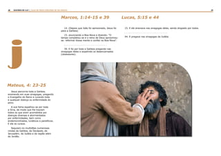 28 29RASTROS DE LUZ | ALGO DE NOVO ESPLENDE DE SEU ROSTO
j
Jesus percorria toda a Galileia,
ensinando em suas sinagogas, pregando
o Evangelho do Reino e curando toda
e qualquer doença ou enfermidade do
povo.
A sua fama espalhou-se por toda
a Síria, de modo que lhe traziam
todos os que eram acometidos por
doenças diversas e atormentados
por enfermidades, bem como
endemoninhados, lunáticos e paralíticos.
E ele os curava.
Seguiam-no multidões numerosas
vindas da Galileia, da Decápole, de
Jerusalém, da Judéia e da região além
do Jordão.
Mateus, 4: 23-25
14. (Depois que João foi aprisionado, Jesus foi
para a Galileia)
15. anunciando a Boa-Nova e dizendo: “O
tempo completou-se e o reino de Deus aproximou-
se: reformai Vossa mente e confiai na Boa-Nova”.
. . . . . . . . . . . . . . . . . . . . . . . . . . .
39. E foi por toda a Galileia pregando nas
sinagogas deles e expelindo os desencarnados
(obsessores).
15. E ele ensinava nas sinagogas deles, sendo elogiado por todos.
. . . . . . . . . . . . . . . . . . . . . . . . . . .
44. E pregava nas sinagogas da Judéia.
Marcos, 1:14-15 e 39 Lucas, 5:15 e 44
 