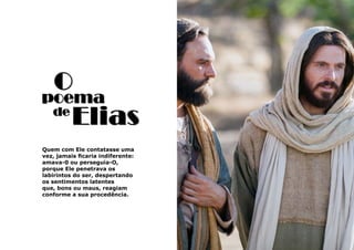 47
O
Elias
Quem com Ele contatasse uma
vez, jamais ficaria indiferente:
amava-0 ou perseguia-O,
porque Ele penetrava os
labirintos do ser, despertando
os sentimentos latentes
que, bons ou maus, reagiam
conforme a sua procedência.
de
poema
 