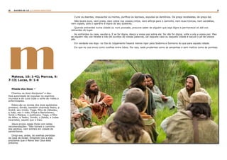 20 21RASTROS DE LUZ | O DIVINO MINISTÉRIO
mMateus, 10: 1-42; Marcos, 6:
7-13; Lucas, 9: 1-6
Missão dos Doze —
Chamou os doze discípulos” e deu-
lhes autoridade de expulsar os espíritos
imundos e de curar toda a sorte de males e
enfermidades.
Estes são os nomes dos doze apóstolos:
primeiro, Simão, também chamado Pedro, e
André, seu irmão; Tiago, filho de Zebedeu,
e João, seu ir mão; Filipe e Bartolomeu;
Tomé e Mateus, o publicano; Tiago, o filho
de Alfeu, e Tadeu; Simão, o Zelote, e Judas
Iscariotes, aquele que o traiu.
Jesus enviou esses Doze com estas
recomendações: “Não tomeis o caminho
dos gentios, nem entreis em cidade de
samaritanos.
Dirigi-vos, antes, às ovelhas perdidas
da casa de Israel. Dirigindo-vos a elas,
proclamai que o Reino dos Céus está
próximo.
Curai os doentes, ressuscitai os mortos, purificai os leprosos, expulsai os demônios. De graça recebestes, de graça dai.
Não leveis ouro, nem prata, nem cobre nos vossos cintos, nem alforje para o caminho, nem duas túnicas, nem sandálias,
nem cajado, pois o operário é digno do seu sustento.
Quando entrardes numa cidade ou num povoado, procurai saber de alguém que seja digno e permanecei ali até vos
retirardes do lugar.
Ao entrardes na casa, saudai-a. E se for digna, desça a vossa paz sobre ela. Se não for digna, volte a vós a vossa paz. Mas
se alguém não vos recebe e não dá ouvidos às vossas palavras, saí daquela casa ou daquela cidade e sacudi o pó de vossos
pés.
Em verdade vos digo: no Dia do Julgamento haverá menos rigor para Sodoma e Gomorra do que para aquela cidade.
Eis que eu vos envio como ovelhas entre lobos. Por isso, sede prudentes como as serpentes e sem malícia como as pombas.
 