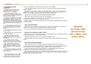 22 23RASTROS DE LUZ | O DIVINO MINISTÉRIO
Os missionários serão
perseguidos —
Guardai-vos dos homens: eles
vos entregarão aos sinédrios e vos
flagelarão em suas sinagogas.
E, por causa de mim, sereis
conduzidos à presença de governadores
e de reis, para dar testemunho perante
eles e perante as nações.
Quando vos entregarem, não fiqueis
preocupados em saber como ou o que
haveis de falar. Naquele momento vos
será indicado o que deveis falar, porque
não sereis vós que estareis falando, mas
o Espírito de vosso Pai é que falará em
vós.
O irmão entregará o irmão à morte
e o pai entregará o filho. Os filhos se
levantarão contra os pais e os farão
morrer.
E sereis odiados por todos por causa
do meu nome.
Aquele, porém, que perseverar até o
fim, esse será salvo.
Quando vos perseguirem numa
cidade, fugi para outra. E se vos
perseguirem nesta, tornai a fugir para
uma terceira.
Em verdade vos digo que não
acabareis de percorrer as cidades de
Israel até que venha o Filho do Homem.
Não existe discípulo superior ao
mestre, nem servo superior ao seu
senhor. Basta que o discípulo se torne
como o mestre e o servo como o seu
senhor.
Se chamaram Beelzebu ao chefe da
casa, quanto mais chamarão assim aos
seus familiares!
Falar abertamente e sem medo -
Não tenhais medo deles, portanto.
Pois nada há de encoberto que não
venha a ser descoberto, nem de oculto que não venha a ser revelado.
O que vos digo às escuras, dizei-o à luz do dia: o que vos é dito aos ouvidos, proclamai-o
sobre os telhados.
Não temais os que matam o corpo, mas não podem matar a alma. Tomei antes aquele que
pode destruir a alma e o corpo na geena. Não se vendem dois pardais por um asse? E, no
entanto, nenhum deles cai em terra sem o consentimento do vosso Pai!
Quanto a vós, até mesmo os vossos cabelos foram todos contados.
Não tenhais medo, pois valeis mais do que muitos pardais.
Todo aquele, portanto, que se declarar por mim diante dos homens, também eu me
declararei por ele diante de meu Pai que está nos Céus.
Aquele, porém, que me renegar diante dos homens, também o renegarei diante de meu Pai
que está nos Céus.
Jesus, causa de divisões —
Não penseis que vim trazer paz à terra. Não vim trazer paz, mas espada. Com efeito, vim
contrapor o homem ao seu pai, a filha à sua mãe e a nora à sua sogra.
Em suma: os inimigos do homem serão os seus próprios familiares.
Renunciar a si mesmo para seguir a Jesus —
Aquele que ama pai ou mãe mais do que a mim não é digno de mim. E aquele que ama filho
ou filha mais do que a mim não é digno de mim.
Aquele que não toma a sua cruz e me segue não é digno de mim.
Aquele que acha a sua vida, vai perdê-la, mas quem perde a sua vida por causa de mim, vai
achá-la.
Conclusão do discurso apostólico —
Quem vos recebe, a mim me recebe, e quem me recebe, recebe ao que me enviou.
Quem recebe um profeta na qualidade de profeta, receberá uma recompensa de profeta. E
quem recebe um justo na qualidade de justo, receberá uma recompensa de justo.
E quem der, nem que seja um copo d’água fria a um destes pequeninos, por ser meu
discípulo, em verdade vos digo que não perderá sua recompensa. “
Bem mais numerosos foram os que creram por causa da palavra dele e diziam à mulher: “Já
não é por causa do que tu falaste que cremos. Nós próprios o ouvimos, e sabemos que esse é
verdadeiramente o salvador do mundo”.  
Aquele,
porém, que
perseverar
até o fim, esse
será salvo.
 