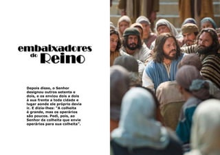 33
Depois disso, o Senhor
designou outros setenta e
dois, e os enviou dois a dois
à sua frente a toda cidade e
lugar aonde ele próprio devia
ir. E dizia-lhes: “A colheita
é grande, mas os operários
são poucos. Pedi, pois, ao
Senhor da colheita que envie
operários para sua colheita”.
embaixadores
Reinodo
 