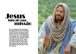 3
Jesusfala de sua
Eu, no entanto, não dependo
do testemunho de um homem;
mas falo isso, para que sejais
salvos. Ele era a lâmpada que
arde e ilumina e vós quisestes
vos alegrar, por um momento,
com sua luz. Eu, porém, tenho
um testemunho maior que o
de João: as obras que o Pai
me encarregou de consumar.
Tais obras, eu as faço e elas
dão testemunho de que o Pai
me enviou.
missão
 