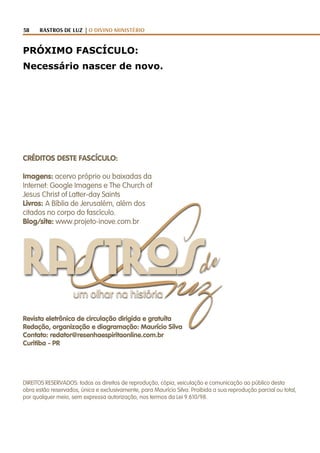 58 RASTROS DE LUZ | O DIVINO MINISTÉRIO
de
Luzum olhar na história
rastros
PRÓXIMO FASCÍCULO:
Necessário nascer de novo.
Revista eletrônica de circulação dirigida e gratuíta
Redação, organização e diagramação: Maurício Silva
Contato: redator@resenhaespiritaonline.com.br
Curitiba - PR
CRÉDITOS DESTE FASCÍCULO:
Imagens: acervo próprio ou baixadas da
Internet: Google Imagens e The Church of
Jesus Christ of Latter-day Saints
Livros: A Bíblia de Jerusalém, além dos
citados no corpo do fascículo.
Blog/site: www.projeto-inove.com.br
DIREITOS RESERVADOS: todos os direitos de reprodução, cópia, veiculação e comunicação ao público desta
obra estão reservados, única e exclusivamente, para Maurício Silva. Proibida a sua reprodução parcial ou total,
por qualquer meio, sem expressa autorização, nos termos da Lei 9.610/98.
 