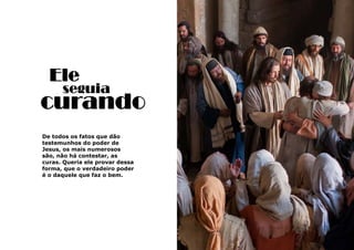 27
De todos os fatos que dão
testemunhos do poder de
Jesus, os mais numerosos
são, não há contestar, as
curas. Queria ele provar dessa
forma, que o verdadeiro poder
é o daquele que faz o bem.
curando
Ele
seguia
 