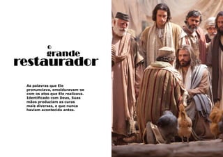 31
As palavras que Ele
pronunciava, emolduravam-se
com os atos que Ele realizava.
Identificado com Deus, Suas
mãos produziam as curas
mais diversas, e que nunca
haviam acontecido antes.
o
grande
restaurador
 