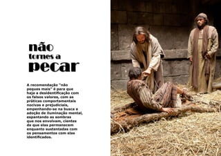 11
A recomendação “não
peques mais” é para que
haja a desidentificação com
os falsos valores, com as
práticas comportamentais
nocivas e prejudiciais,
empenhando-se na busca e
adoção de iluminação mental,
espantando as sombras
que nos envolvam, cientes
de que elas permanecem
enquanto sustentadas com
os pensamentos com elas
identificados.
não
pecar
tornes a
 