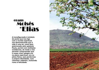 17
A transfiguração é símbolo
da ponte que nos liga
com o mundo espiritual,
nos demonstrando que a
vida é uma só, como bem
posicionado pelo apóstolo
Paulo, porém com múltiplas
existências, de modo a nos
permitir compreender que
o nosso viver estagia ora
no plano espiritual, ora no
plano físico, sem perdermos
a própria identidade, num
caminhar redentor, evoluindo
rumo à felicidade.
eram
Elias
Moisés
e
 