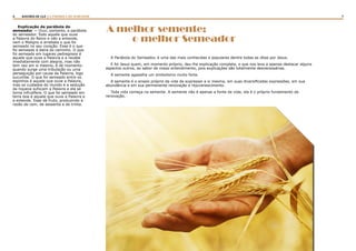 6 7RASTROS DE LUZ | A PARÁBOLA DO SEMEADOR
Explicação da parábola do
semeador — Ouvi, portanto, a parábola
do semeador. Todo aquele que ouve
a Palavra do Reino e não a entende,
vem o Maligno e arrebata o que foi
semeado no seu coração. Esse é o que
foi semeado à beira do caminho. O que
foi semeado em lugares pedregosos é
aquele que ouve a Palavra e a recebe
imediatamente com alegria, mas não
tem raiz em si mesmo, é de momento:
quando surge uma tribulação ou uma
perseguição por causa da Palavra, logo
sucumbe. O que foi semeado entre os
espinhos é aquele que ouve a Palavra,
mas os cuidados do mundo e a sedução
da riqueza sufocam a Palavra e ela se
torna infrutífera. O que foi semeado em
terra boa é aquele que ouve a Palavra e
a entende. Esse dá fruto, produzindo à
razão de cem, de sessenta e de trinta.
A melhor semente;
o melhor Semeador
A Parábola do Semeador, é uma das mais conhecidas e populares dentre todas as ditas por Jesus.
E foi Jesus quem, em momento próprio, deu-lhe explicação completa, o que nos leva a apenas destacar alguns
aspectos outros, ao sabor de nosso entendimento, pois explicações são totalmente desnecessárias.
A semente agasalha um simbolismo muito forte.
A semente é o anseio próprio da vida de expressar a si mesma, em suas diversificadas expressões, em sua
abundância e em sua permanente renovação e rejuvenescimento.
Toda vida começa na semente. A semente não é apenas a fonte da vida; ela é o próprio fundamento da
renovação.
 