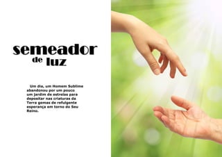 11
Um dia, um Homem Sublime
abandonou por um pouco
um jardim de estrelas para
depositar nas criaturas da
Terra gemas de refulgente
esperança em torno do Seu
Reino.
semeador
de luz
 