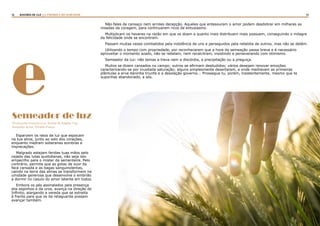 12 13RASTROS DE LUZ | A PARÁBOLA DO SEMEADOR
e
Esparzem os raios de luz que espocam
na tua alma, junto ao solo dos corações,
enquanto medram soberanas sombras e
imprecações.
Malgrado estejam feridas tuas mãos pelo
cajado das lutas quotidianas, não seja isto
empecilho para o mister da sementeira. Pelo
contrário, permite que as gotas de suor da
face cansada e as bagas sanguinolentas,
caindo na terra das almas se transformem na
umidade generosa que desenvolve o embrião
a dormir no casulo do amor latente em todos.
Embora os pés assinalados pela presença
dos espinhos e da urze, avança na direção do
Infinito, alargando a vereda que se estreita
à frente para que os da retaguarda possam
avançar também.
Não fales de cansaço nem arroles decepção. Aqueles que entesouram o amor podem desdobrar em milhares as
moedas da coragem, para continuarem ricos de entusiasmo.
Multiplicam os haveres na razão em que os doam e quanto mais distribuem mais possuem, conseguindo o milagre
da felicidade onde se encontram.
Passam muitas vezes combatidos pela indolência de uns e perseguidos pela rebeldia de outros, mas não se detêm.
Utilizando o tempo com propriedade, por reconhecerem que a hora da semeação passa breve e é necessário
aproveitar o momento azado, não se rebelam, nem recalcitram, insistindo e perseverando com otimismo.
Semeador da luz: não temas a treva nem a discórdia, a precipitação ou a preguiça.
Muitos se dizem cansados no campo; outros se afirmam desiludidos; vários desejam renovar emoções
caracterizando-se por inusitada saturação; alguns simplesmente desertaram, e onde medravam as primeiras
plântulas a erva daninha triunfa e a desolação governa... Prossegue tu, porém, insistentemente, mesmo que te
suponhas abandonado, a sós.
Semeador de luz
(Florações evangélicas. Joanna de Ângelis, Cap.
Semeador de luz. Divaldo Franco
 