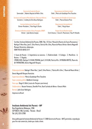 2
Governo do Estado do Paraná
Governador | Roberto Requião de Mello e Silva
Secretaria de Estado do Meio Ambiente e Recursos Hídricos
Secretário | Lindsley da Silva Rasca Rodrigues
Instituto Ambiental do Paraná-IAP
Diretor-Presidente | Vitor Hugo R. Burko
Diretoria de Biodiversidade e Áreas Protegidas-DIBAP
Diretor | João Batista Campos
Elaboração do texto:Rodrigo F. Moro-Rios | José E. Silva-Pereira | Patricia W. e Silva | Mauro de Moura-Britto|
Dennis Nogarolli Marques Patrocínio.
Supervisão editorial: Márcia Guadalupe Pires Tossulino
Capa e projeto gráfico:Adalberto Camargo
Foto capa: Diego R. Bilski (rastro de Procyon cancrivorus)
Colaboradores:Rosane Fontoura, Danielle Prim, Kauê Cachuba de Abreu e Tamara Molin
Revisão: Julio Cezar Rodrigues
Impresso no Brasil
Departamento de Biodiversidade
Chefe | Márcia de Guadalupe Pires Tossulino
Departamento de Unidades de Conservação
Chefe | Marcos Antonio Pinto
Departamento Sócioambiental
Chefe | Margit Hauer
Projeto Paraná Biodiversidade
Erich Schaitza | Gracie A. Maximiano| Rosa M. Riskalla
Instituto Ambiental do Paraná - IAP
Rua Engenheiros Rebouças, 1206
CEP 80215-100, Curitiba - Paraná - Brasil
Tel: (41) 3213-3700
Curitiba: Instituto Ambiental do Paraná, 2008. 70p.: 112 ilust. Manual de Rastros da Fauna Paranaense./
Rodrigo F. Moro-Rios, José E. Silva-Pereira, Patricia W. e Silva, Mauro de Moura-Britto e Dennis Nogarolli
Marques Patrocínio, elaboração.
ISBN 978-85-86426-24-7
1. Fauna do Paraná - 2. Importância na natureza - 3. Biodiversidade - 4. Ecologia - 5. Mamíferos - 6.
Rastros - 7. Pegadas.
I MORO-RIOS, Rodrigo F. II SILVA-PEREIRA, José E. III SILVA, Patricia W. e. IV MOURA-BRITTO, Mauro de.
& V PATROCÍNIO, Dennis Nogarolli Marques.
EDITORIA
Uma publicação do Instituto Ambiental do Paraná © 2008 Governo do Paraná - IAP. É permitida a reprodução
para fins não-comerciais, desde que citada a fonte.
 
