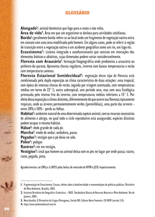 66
GLOSSÁRIO
Alongado3
: animal doméstico que foge para o mato e não volta.
Área de vida4
. Área em que um organismo se desloca para atividades cotidianas.
Borda1
: geralmente borda refere-se ao local onde um fragmento de vegetação nativa entra
em contato com uma área modificada pelo homem. Em alguns casos, pode se referir à região
de transição entre a vegetação nativa e um acidente geográfico como um rio, um lago etc.
Ecossistema2
: sistema integrado e autofuncionante que consiste em interações dos
elementos bióticos e abióticos, cujas dimensões podem variar consideravelmente.
Floresta com Araucária2
: formação fitogeográfica onde predomina a araucária ou
pinheiro-do-paraná. Apresenta chuvas regulares, inverno com baixas temperaturas e verão
com temperaturas amenas.
Floresta Estacional Semidecidual4
: vegetação desse tipo de floresta está
condicionada pela dupla exposição ao clima característico de duas estações: uma tropical,
com época de intensas chuvas de verão, seguida por triagem acentuada, com temperaturas
médias em torno de 22° C; outra subtropical, sem período seco, mas com seca fisiológica
provocada pelo intenso frio do inverno, com temperaturas médias inferiores a 15° C. Por
efeitodessaexposiçãoaclimasdistintos,diferentementedoqueocorrenasflorestastipicamente
tropicais, onde as árvores permanentemente verdes (perenifólias), uma parte das árvores -
entre 20% e 50% - perde as folhas.
Habitat2
:ambientenaturaldeumadeterminadaespécieanimal,comosrecursosnecessários
de alimento e abrigo, no qual todo o ciclo reprodutivo está assegurado; espécies distintas
podem ocupar o mesmo habitat.
Hálux3
: dedo grande de cada pé.
Marcha3
: modo de andar; andadura, passo.
Pegadas3
: vestígio que o pé deixa no solo.
Pólex3
: polegar.
Rastros3
: ver em vestígio.
Vestígios3
: sinal que homem ou animal deixa com os pés no lugar por onde passa; rastro,
rasto, pegada, pista.
Agradecimentos:ao CNPq e à CAPES pelas bolsas de mestrado de RFMR e JESP, respectivamente.
1. Fragmentação de Ecossistemas: Causas, efeitos sobre a biodiversidade e recomendações de políticas públicas. Ministério
do Meio Ambiente. Brasília, 2003.
2. Instituto Brasileiro de Geografia e Estatística – IBGE. Vocabulário Básico de Recursos Naturais e Meio Ambiente. Rio de
Janeiro, 2004.
3. Novo Aurélio, O Dicionário da Língua Portuguesa, Século XXI. Editora Nova Fronteira. CD-ROM (versão 3.0).
4. http://www.ambientebrasil.com.br
 