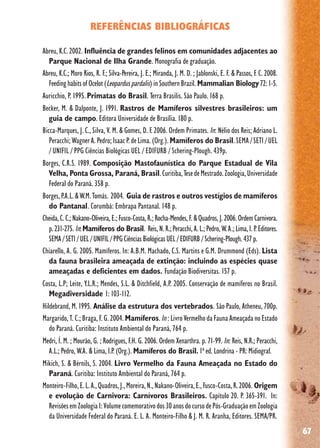 67
REFERÊNCIAS BIBLIOGRÁFICAS
Abreu, K.C. 2002. Influência de grandes felinos em comunidades adjacentes ao
Parque Nacional de Ilha Grande. Monografia de graduação.
Abreu, K.C.; Moro Rios, R. F.; Silva-Pereira, J. E.; Miranda, J. M. D. ; Jablonski, E. F. & Passos, F. C. 2008.
FeedinghabitsofOcelot(Leoparduspardalis)inSouthernBrazil. Mammalian Biology 72:1-5.
Auricchio, P. 1995.Primatas do Brasil. Terra Brasilis. São Paulo. 168 p.
Becker, M. & Dalponte, J. 1991. Rastros de Mamíferos silvestres brasileiros: um
guia de campo. Editora Universidade de Brasília. 180 p.
Bicca-Marques, J. C., Silva, V. M. & Gomes, D. F. 2006. Ordem Primates. In: Nélio dos Reis; Adriano L.
Peracchi;WagnerA. Pedro;IsaacP.deLima.(Org.).Mamíferos do Brasil.SEMA/SETI/UEL
/ UNIFIL / PPG Ciências Biológicas UEL / EDIFURB / Schering-Plough. 439p.
Borges, C.R.S. 1989. Composição Mastofaunística do Parque Estadual de Vila
Velha, Ponta Grossa, Paraná, Brasil.Curitiba,TesedeMestrado.Zoologia,Universidade
Federal do Paraná. 358 p.
Borges,P.A.L.&W.M.Tomás. 2004. Guia de rastros e outros vestígios de mamíferos
do Pantanal. Corumbá: Embrapa Pantanal. 148 p.
Cheida,C.C.;Nakano-Oliveira,E.;Fusco-Costa,R.;Rocha-Mendes,F.&Quadros,J.2006.OrdemCarnivora.
p.231-275. In:Mamíferos do Brasil. Reis,N.R.;Peracchi,A.L.;Pedro,W.A.;Lima,I.P.Editores.
SEMA/SETI/UEL/UNIFIL/PPGCiênciasBiológicasUEL/EDIFURB/Schering-Plough.437p.
Chiarello, A. G. 2005. Mamíferos. In: A.B.M. Machado, C.S. Martins e G.M. Drummond (Eds). Lista
da fauna brasileira ameaçada de extinção: incluindo as espécies quase
ameaçadas e deficientes em dados. Fundação Biodiversitas. 157 p.
Costa, L.P; Leite, Y.L.R.; Mendes, S.L. & Ditchfield, A.P. 2005. Conservação de mamíferos no Brasil.
Megadiversidade 1: 103-112.
Hildebrand, M. 1995. Análise da estrutura dos vertebrados. São Paulo, Atheneu, 700p.
Margarido, T. C.; Braga, F. G. 2004. Mamíferos.In : Livro Vermelho da Fauna Ameaçada no Estado
do Paraná. Curitiba: Instituto Ambiental do Paraná, 764 p.
Medri, Í. M. ; Mourão, G. ; Rodrigues, F.H. G. 2006. Ordem Xenarthra. p. 71-99. In: Reis, N.R.; Peracchi,
A.L.; Pedro, W.A. & Lima, I.P. (Org.). Mamíferos do Brasil. 1ª ed. Londrina - PR: Midiograf.
Mikich, S. & Bérnils, S. 2004. Livro Vermelho da Fauna Ameaçada no Estado do
Paraná. Curitiba: Instituto Ambiental do Paraná, 764 p.
Monteiro-Filho,E.L.A.,Quadros,J.,Moreira,N.,Nakano-Oliveira,E.,Fusco-Costa,R.2006. Origem
e evolução de Carnivora: Carnívoros Brasileiros. Capítulo 20. P. 365-391. In:
RevisõesemZoologiaI:Volumecomemorativodos30anosdocursodePós-GraduaçãoemZoologia
da Universidade Federal do Paraná. E. L. A. Monteiro-Filho & J. M. R. Aranha, Editores. SEMA/PR.
 