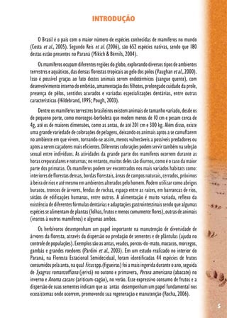 5
INTRODUÇÃO
O Brasil é o país com o maior número de espécies conhecidas de mamíferos no mundo
(Costa et al., 2005). Segundo Reis et al. (2006), são 652 espécies nativas, sendo que 180
destas estão presentes no Paraná (Mikich & Bérnils, 2004).
Osmamíferosocupamdiferentesregiõesdoglobo,explorandodiversostiposdeambientes
terrestreseaquáticos,dasdensasflorestastropicaisaogelodospólos(Vaughanetal.,2000).
Isso é possível graças ao fato destes animais serem endotérmicos (sangue quente), com
desenvolvimentointernodoembrião,amamentaçãodosfilhotes,prolongadocuidadodaprole,
presença de pêlos, sentidos acurados e variadas especializações dentárias, entre outras
características (Hildebrand, 1995; Pough, 2003).
Dentreosmamíferosterrestresbrasileirosexistemanimaisdetamanhovariado,desdeos
de pequeno porte, como morcegos-borboleta que medem menos de 10 cm e pesam cerca de
4g, até os de maiores dimensões, como as antas, de até 201 cm e 300 kg. Além disso, existe
umagrandevariedadedecoloraçõesdepelagens,deixandoosanimaisaptosasecamuflarem
no ambiente em que vivem, tornando-se assim, menos vulneráveis a possíveis predadores ou
aptosaseremcaçadoresmaiseficientes.Diferentescoloraçõespodemservirtambémnaseleção
sexual entre indivíduos. As atividades da grande parte dos mamíferos ocorrem durante as
horascrepuscularesenoturnas;noentanto,muitosdelessãodiurnos,comoéocasodamaior
parte dos primatas. Os mamíferos podem ser encontrados nos mais variados habitats como:
interioresdeflorestasdensas,bordasflorestais,áreasdecamposnaturais,cerrados,próximos
àbeiraderioseatémesmoemambientesalteradospelohomem.Podemutilizarcomoabrigos
buracos, troncos de árvores, fendas de rochas, espaço entre as raízes, em barrancas de rios,
sótãos de edificações humanas, entre outros. A alimentação é muito variada, reflexo da
existênciadediferentesfórmulasdentáriaseadaptaçõesgastrointestinaissendoquealgumas
espéciessealimentamdeplantas(folhas,frutosemenoscomumenteflores),outrasdeanimais
(insetos à outros mamíferos) e algumas ambos.
Os herbívoros desempenham um papel importante na manutenção de diversidade de
árvores da floresta, através da dispersão ou predação de sementes e de plântulas (ajuda no
controledepopulações).Exemplossãoasantas,veados,porcos-do-mato,macacos,morcegos,
gambás e grandes roedores (Pardini et al., 2003). Em um estudo realizado no interior do
Paraná, na Floresta Estacional Semidecidual, foram identificadas 44 espécies de frutos
consumidospelaanta,naqual Ficusspp.(figueiras)foiamaisingeridaduranteoano,seguida
de Syagrus romanzoffiana (jerivá) no outono e primavera, Persea americana (abacate) no
inverno e Anoma cacans (ariticum-cagão), no verão. Esse expressivo consumo de frutos e a
dispersão de suas sementes indicam que as antas desempenham um papel fundamental nos
ecossistemas onde ocorrem, promovendo sua regeneração e manutenção (Rocha, 2006).
 