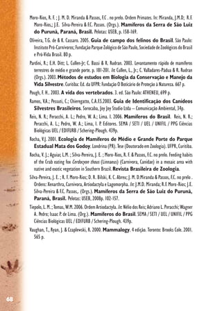 68
Moro-Rios, R. F. ; J. M. D. Miranda & Passos, F.C . no prelo. Ordem Primates. In: Miranda, J.M.D; R.F.
Moro-Rios,; J.E. Silva-Pereira & F.C. Passos. (Orgs.). Mamíferos da Serra de São Luiz
do Purunã, Paraná, Brasil. Pelotas: USEB, p. 158-169.
Oliveira, T.G. de & K. Cassaro. 2005. Guia de campo dos felinos do Brasil. São Paulo:
InstitutoPró-Carnívoros;FundaçãoParqueZológicodeSãoPaulo,SociedadedeZoológicosdoBrasil
e Pró-Vida Brasil. 80 p.
Pardini, R.; E.H. Ditt; L. Cullen-Jr; C. Bassi & R. Rudran. 2003. Levantamento rápido de mamíferos
terrestres de médio e grande porte. p. 181-201. In: Cullen, L., Jr.; C. Valladares-Pádua & R. Rudran
(Orgs.). 2003.Métodos de estudos em Biologia da Conservação e Manejo da
Vida Silvestre. Curitiba: Ed. da UFPR: Fundação O Boticário de Proteção à Natureza. 667 p.
Pough, F. H.. 2003. A vida dos vertebrados. 3. ed. São Paulo: ATHENEU, 699 p.
Ramos, V.A.; Pessuti, C.; Chieregatto, C.A.F.S.2003. Guia de Identificação dos Canídeos
Silvestres Brasileiros. Sorocaba, Joy Joy Studio Ltda – Comunicação Ambiental, 34p.
Reis, N. R.; Peracchi, A. L.; Pedro, W. A.; Lima. I. 2006. Mamíferos do Brasil. Reis, N. R.;
Peracchi, A. L.; Pedro, W. A.; Lima, I. P. Editores. SEMA / SETI / UEL / UNIFIL / PPG Ciências
Biológicas UEL / EDIFURB / Schering-Plough. 439p.
Rocha, V.J. 2001. Ecologia de Mamíferos de Médio e Grande Porte do Parque
Estadual Mata dos Godoy. Londrina (PR). Tese (Doutorado em Zoologia). UFPR, Curitiba.
Rocha, V. J.; Aguiar, L.M. ; Silva-Pereira, J. E. ; Moro-Rios, R. F. & Passos, F.C. no prelo. Feeding habits
of the Crab eating fox Cerdocyon thous (Linnaeus) (Carnivora, Canidae) in a mosaic area with
native and exotic vegetation in Southern Brazil.Revista Brasileira de Zoologia.
Silva-Pereira, J. E. ; R. F. Moro-Rios; D. R. Bilski, K. C. Abreu; J. M. D.Miranda & Passos, F.C. no prelo .
Ordens: Xenarthra, Carnivora, Artiodactyla e Lagomorpha. In: J.M.D. Miranda; R.F. Moro-Rios; J.E.
Silva-Pereira & F.C. Passos,. (Orgs.). Mamíferos da Serra de São Luiz do Purunã,
Paraná, Brasil. Pelotas: USEB, 2008p. 102-157.
Tiepolo,L.M.;Tomas,W.M.2006.OrdemArtiodactyla.In:NéliodosReis;AdrianoL.Peracchi;Wagner
A. Pedro; Isaac P. de Lima. (Org.). Mamíferos do Brasil. SEMA / SETI / UEL / UNIFIL / PPG
Ciências Biológicas UEL / EDIFURB / Schering-Plough. 439p.
Vaughan, T., Ryan, J. & Czaplewski, R. 2000. Mammalogy. 4 edição. Toronto: Brooks Cole. 2001.
565 p.
 