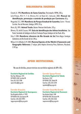 69
BIBLIOGRAFIA SUGERIDA
Cimardi, A. 1996.Mamíferos de Santa Catarina. Florianópolis: FATMA, 302 p.
Leite-Pitman, M.R. P. ; T. G. Oliveira; R.C. de Paula & C. Indrusiak. 2002. Manual de
identificação, prevenção e controle de predação por Carnívoros. 83 p.
Margarido,T.C.C.1989.Mamíferos do Parque Estadual de Caxambu,Castro–Paraná.
Curitiba. Tese de Mestrado, Zoologia, UFPR. 215 p.
Murie, O.J. 1974. Animal Tracks. Boston: Peterson Field Guides. 375 p.
Oliveira, T.G. de & K. Cassaro. 1997. Guia de identificação dos felinos brasileiros. São
Paulo: Sociedade de Zoológicos do Brasil; Fundação Parque Zoológico de São Paulo. 60 p.
Silva, F. 1984. Mamíferos silvestres do Rio Grande do Sul. Porto Alegre: Fundação
Zoobotânica do Rio Grande do Sul. 246 p.
Wilson, D. E. & Reeder, D. M. 2005. Mammal Species of the World: A Taxonomic and
Geographic Reference. 3ª edição. Johns Hopkins University Press, Baltimore, Maryland,
2.142 pp.
APOIO INSTITUCIONAL
No caso de dúvidas, procure técnicos nos escritórios regionais do IAP e UCs.
Escritório Regional de Curitiba:
Rua Eng. Rebouças, 1375
CEP 80215-100, Curitiba PR
Fone (41) 3213-3700
iapcuritiba@pr.gov.br
Corredor Araucária
Escritório Regional de Guarapuava:
Rua Brigadeiro Rocha, nº 1970
CEP 85010-210, Guarapuava PR
Fone/fax: (42) 3622-9495
iapguarapuava@iap.pr.gov.br
Corredor Iguaçu-Paraná
Escritório Regional de Toledo:
Rua Guaíra, 3132
CEP 85903-220, Toledo PR
Fone/fax: (45) 3252-2270
iaptoledo@iap.pr.gov.br
Corredor Caiuá-Ilha Grande
Escritório Regional de Paranavaí:
Rua Antônio Felipe, 1100
CEP 87702-020, Paranavaí PR
Fone/fax: (44) 3423-2526
iaoparanavai@iap.pr.gov.br
 