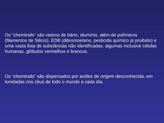 Os “chemtrails” são rastros de bário, alumínio, além de polímeros (filamentos de Silício), EDB (dibromoetano, pesticida químico já proibido) e uma vasta lista de substâncias não identificadas, algumas inclusive células humanas, glóbulos vermelhos e brancos. Os “chemtrails” são dispersados por aviões de origem desconhecida, em toneladas nos céus de todo o mundo a cada dia. 