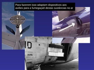 Para fazerem isso adaptam dispositivos aos aviões para a fumegaçaõ destas sustâncias no ar 