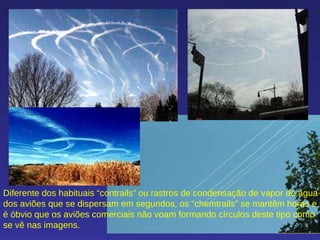 Diferente dos habituais “contrails” ou rastros de condensação de vapor de água dos aviões que se dispersam em segundos, os “chemtrails” se mantêm horas e é óbvio que os aviões comerciais não voam formando círculos deste tipo como se vê nas imagens.  