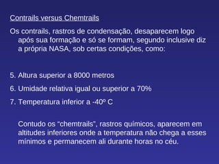 Contrails versus Chemtrails Os contrails, rastros de condensação, desaparecem logo após sua formação e só se formam, segundo inclusive diz a própria NASA, sob certas condições, como: Altura superior a 8000 metros Umidade relativa igual ou superior a 70% Temperatura inferior a -40º C Contudo os “chemtrails”, rastros químicos, aparecem em altitudes inferiores onde a temperatura não chega a esses mínimos e permanecem ali durante horas no céu.  