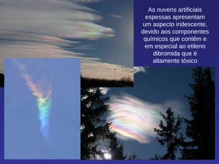 As nuvens artificiais espessas apresentam um aspecto iridescente, devido aos componentes químicos que contêm e em especial ao etileno dibromida que é altamente tóxico 