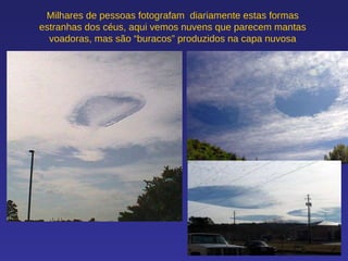 Milhares de pessoas fotografam  diariamente estas formas estranhas dos céus, aqui vemos nuvens que parecem mantas voadoras, mas são “buracos” produzidos na capa nuvosa 