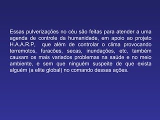Essas pulverizações no céu são feitas para atender a uma agenda de controle da humanidade, em apoio ao projeto H.A.A.R.P,  que além de controlar o clima provocando   terremotos, furacões, secas, inundações, etc, também causam os mais variados problemas na saúde e no meio ambiente, e sem que ninguém suspeite de que exista alguém (a elite global) no comando dessas ações. 