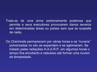Trata-se de uma arma extremamente poderosa que permite a seus executores provocarem danos severos em determinadas áreas ou países sem que se suspeite de nada.  Os Chemtrails permanecem por várias horas e as “nuvens” pulverizadas no céu se expandem e se aglomeram. Se tratado pelas radiações H.A.A.R.P, em algumas horas o tempo fica encoberto e nebuloso até formar uma nuvem de tempestade. 
