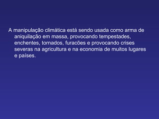 A manipulação climática está sendo usada como arma de aniquilação em massa, provocando tempestades, enchentes, tornados, furacões e provocando crises severas na agricultura e na economia de muitos lugares e países. 