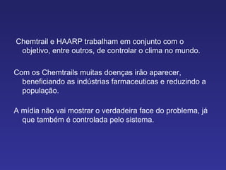 Chemtrail e HAARP trabalham em conjunto com o objetivo, entre outros, de controlar o clima no mundo.  Com os Chemtrails muitas doenças irão aparecer, beneficiando as indústrias farmaceuticas e reduzindo a população. A mídia não vai mostrar o verdadeira face do problema, já que também é controlada pelo sistema. 
