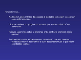 Para saber mais... Na Internet, onde milhões de pessoas já alertadas comentam e escrevem sobre este fenômeno. Busque também no google e no youtube  por “rastros químicos” ou “chemtrails”  Procure saber mais sobre  a diferença entre contrail e chemtrail (rastro quimico) Também encontrará informações de “debunkers”, que são pessoas especializadas em desinformar e fazer desacreditar tudo o que dizem os cidadãos  alertas 