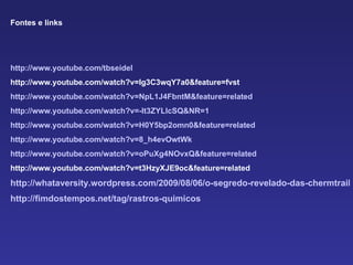Fontes e links http ://www.youtube.com/tbseidel http://www.youtube.com/watch?v=Ig3C3wqY7a0&feature=fvst http://www.youtube.com/watch?v=NpL1J4FbntM&feature=related http://www.youtube.com/watch?v=-lt3ZYLlcSQ&NR=1 http://www.youtube.com/watch?v=H0Y5bp2omn0&feature=related http://www.youtube.com/watch?v=8_h4evOwtWk http://www.youtube.com/watch?v=oPuXg4NOvxQ&feature=related http://www.youtube.com/watch?v=t3HzyXJE9oc&feature=related http://whataversity.wordpress.com/2009/08/06/o-segredo-revelado-das-chermtrails-rastros-quimicos-nos-ceus-por-avioes/ http://fimdostempos.net/tag/rastros-quimicos 