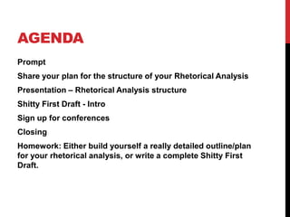 AGENDA
Prompt

Share your plan for the structure of your Rhetorical Analysis
Presentation – Rhetorical Analysis structure
Shitty First Draft - Intro
Sign up for conferences
Closing
Homework: Either build yourself a really detailed outline/plan
for your rhetorical analysis, or write a complete Shitty First
Draft.

 