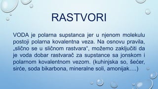RASTVORI
VODA je polarna supstanca jer u njenom molekulu
postoji polarna kovalentna veza. Na osnovu pravila,
„slično se u sličnom rastvara“, možemo zaključiti da
je voda dobar rastvarač za supstance sa jonskom i
polarnom kovalentnom vezom. (kuhinjska so, šećer,
sirće, soda bikarbona, mineralne soli, amonijak….)
 