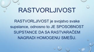 RASTVORLJIVOST
RASTVORLJIVOST je svojstvo svake
supstance, odnosno to JE SPOSOBNOST
SUPSTANCE DA SA RASTVARAČEM
NAGRADI HOMOGENU SMEŠU.
 