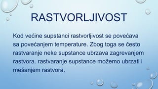 RASTVORLJIVOST
Kod većine supstanci rastvorljivost se povećava
sa povećanjem temperature. Zbog toga se često
rastvaranje neke supstance ubrzava zagrevanjem
rastvora. rastvaranje supstance možemo ubrzati i
mešanjem rastvora.
 
