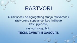 RASTVORI
U zavisnosti od agregatnog stanja rastvarača i
rastvorene supstance, kao i njihove
zastupljenosti,
rastvori mogu biti :
TEČNI, ČVRSTI ili GASOVITI.
 