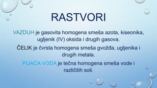 RASTVORI
VAZDUH je gasovita homogena smeša azota, kiseonika,
ugljenik (IV) oksida i drugih gasova.
ČELIK je čvrsta homogena smeša gvožđa, ugljenika i
drugih metala.
PIJAĆA VODA je tečna homogena smeša vode i
različitih soli.
 