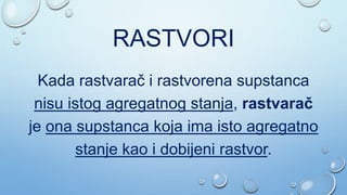 RASTVORI
Kada rastvarač i rastvorena supstanca
nisu istog agregatnog stanja, rastvarač
je ona supstanca koja ima isto agregatno
stanje kao i dobijeni rastvor.
 