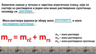 mrr – маса раствора
mrč – маса растварача
mrs – маса растворене супстанце
mrr = mrč + mrs
Хомогене смеше у течном и чврстом агрегатном стању, које се
састоје из растварача и једне или више растворених супстанци
називају се __________ .раствори
Маса раствора једнака је збиру масе ___________ и масе
____________________ .
растварача
растворене супстанце
 
