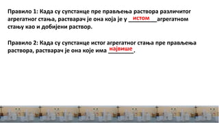 Правило 1: Када су супстанце пре прављења раствора различитог
агрегатног стања, растварач је она која је у _________агрегатном
стању као и добијени раствор.
Правило 2: Када су супстанце истог агрегатног стања пре прављења
раствора, растварач је она које има ________.
истом
највише
 