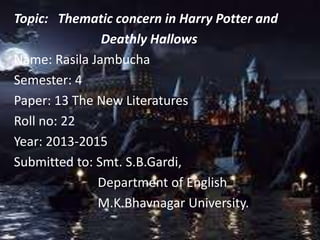 Topic: Thematic concern in Harry Potter and
Deathly Hallows
Name: Rasila Jambucha
Semester: 4
Paper: 13 The New Literatures
Roll no: 22
Year: 2013-2015
Submitted to: Smt. S.B.Gardi,
Department of English
M.K.Bhavnagar University.
 