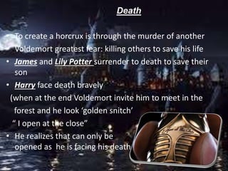 Death
• To create a horcrux is through the murder of another
• Voldemort greatest fear: killing others to save his life
• James and Lily Potter surrender to death to save their
son
• Harry face death bravely
(when at the end Voldemort invite him to meet in the
forest and he look ‘golden snitch’
“ I open at the close”
• He realizes that can only be
opened as he is facing his death
 