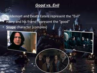 Good vs. Evil
• Voldemort and Death Eaters represent the “Evil”
• Harry and his friend represent the “good”
• Snape character (complex)
 
